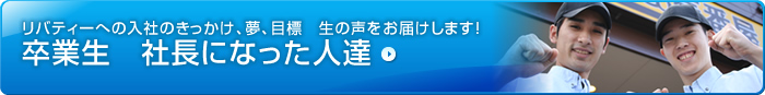 リバティーへの入社のきっかけ、夢、目標　生の声をお届けします！　卒業生　社長になった人達