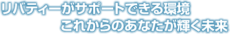 リバティーがサポートできる環境 これからのあなたが輝く未来